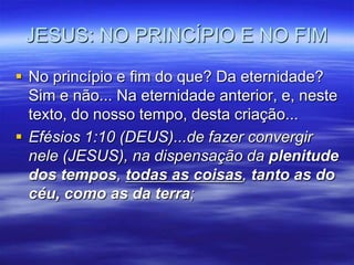 JESUS: NO PRINCÍPIO E NO FIM

 No princípio e fim do que? Da eternidade?
  Sim e não... Na eternidade anterior, e, neste
  texto, do nosso tempo, desta criação...
 Efésios 1:10 (DEUS)...de fazer convergir
  nele (JESUS), na dispensação da plenitude
  dos tempos, todas as coisas, tanto as do
  céu, como as da terra;
 