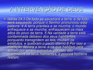 A INTERVENÇÃO DE DEUS
 Isaías 24:3 De todo se esvaziará a terra, e de todo
  será saqueada, porque o Senhor pronunciou esta
  palavra. 4 A terra pranteia e se murcha; o mundo
  enfraquece e se murcha; enfraquecem os mais
  altos do povo da terra. 5 Na verdade a terra está
  contaminada debaixo dos seus habitantes;
  porquanto transgridem as leis, mudam os
  estatutos, e quebram o pacto eterno.6 Por isso a
  maldição devora a terra, e os que habitam nela
  sofrem por serem culpados; por isso são
  queimados os seus habitantes, e poucos homens
  restam.
 
