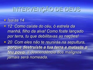 INTERVENÇÃO DE DEUS
 Isaías 14
 12 Como caíste do céu, ó estrela da
  manhã, filho da alva! Como foste lançado
  por terra, tu que debilitavas as nações!
 20 Com eles não te reunirás na sepultura,
  porque destruíste a tua terra e mataste o
  teu povo; a descendência dos malignos
  jamais será nomeada.
 