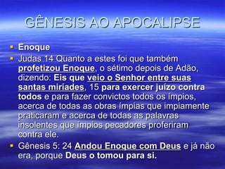 GÊNESIS AO APOCALIPSE
 Enoque
 Judas 14 Quanto a estes foi que também
  profetizou Enoque, o sétimo depois de Adão,
  dizendo: Eis que veio o Senhor entre suas
  santas miríades, 15 para exercer juízo contra
  todos e para fazer convictos todos os ímpios,
  acerca de todas as obras ímpias que impiamente
  praticaram e acerca de todas as palavras
  insolentes que ímpios pecadores proferiram
  contra ele.
 Gênesis 5: 24 Andou Enoque com Deus e já não
  era, porque Deus o tomou para si.
 