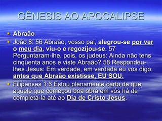 GÊNESIS AO APOCALIPSE
 Abraão
 João 8: 56 Abraão, vosso pai, alegrou-se por ver
  o meu dia, viu-o e regozijou-se. 57
  Perguntaram-lhe, pois, os judeus: Ainda não tens
  cinqüenta anos e viste Abraão? 58 Respondeu-
  lhes Jesus: Em verdade, em verdade eu vos digo:
  antes que Abraão existisse, EU SOU.
 Filipenses 1:6 Estou plenamente certo de que
  aquele que começou boa obra em vós há de
  completá-la até ao Dia de Cristo Jesus.
 