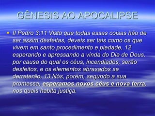 GÊNESIS AO APOCALIPSE
 II Pedro 3:11 Visto que todas essas coisas hão de
  ser assim desfeitas, deveis ser tais como os que
  vivem em santo procedimento e piedade, 12
  esperando e apressando a vinda do Dia de Deus,
  por causa do qual os céus, incendiados, serão
  desfeitos, e os elementos abrasados se
  derreterão. 13 Nós, porém, segundo a sua
  promessa, esperamos novos céus e nova terra,
  nos quais habita justiça.
 