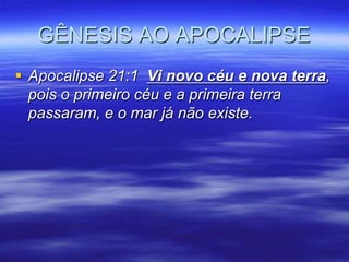 GÊNESIS AO APOCALIPSE
 Apocalipse 21:1 Vi novo céu e nova terra,
  pois o primeiro céu e a primeira terra
  passaram, e o mar já não existe.
 