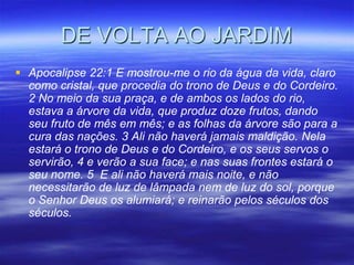 DE VOLTA AO JARDIM
 Apocalipse 22:1 E mostrou-me o rio da água da vida, claro
  como cristal, que procedia do trono de Deus e do Cordeiro.
  2 No meio da sua praça, e de ambos os lados do rio,
  estava a árvore da vida, que produz doze frutos, dando
  seu fruto de mês em mês; e as folhas da árvore são para a
  cura das nações. 3 Ali não haverá jamais maldição. Nela
  estará o trono de Deus e do Cordeiro, e os seus servos o
  servirão, 4 e verão a sua face; e nas suas frontes estará o
  seu nome. 5 E ali não haverá mais noite, e não
  necessitarão de luz de lâmpada nem de luz do sol, porque
  o Senhor Deus os alumiará; e reinarão pelos séculos dos
  séculos.
 