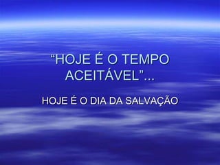 “HOJE É O TEMPO
   ACEITÁVEL”...
HOJE É O DIA DA SALVAÇÃO
 