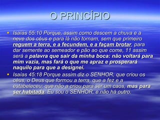 O PRINCÍPIO
 Isaías 55:10 Porque, assim como descem a chuva e a
  neve dos céus e para lá não tornam, sem que primeiro
  reguem a terra, e a fecundem, e a façam brotar, para
  dar semente ao semeador e pão ao que come, 11 assim
  será a palavra que sair da minha boca: não voltará para
  mim vazia, mas fará o que me apraz e prosperará
  naquilo para que a designei.
 Isaías 45:18 Porque assim diz o SENHOR, que criou os
  céus, o Deus que formou a terra, que a fez e a
  estabeleceu; que não a criou para ser um caos, mas para
  ser habitada: Eu sou o SENHOR, e não há outro.
 