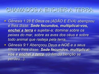 CHAMADOS A ENCHER A TERRA
 Gênesis 1:28 E Deus os (ADÃO E EVA) abençoou
  e lhes disse: Sede fecundos, multiplicai-vos,
  enchei a terra e sujeitai-a; dominai sobre os
  peixes do mar, sobre as aves dos céus e sobre
  todo animal que rasteja pela terra.
 Gênesis 9:1 Abençoou Deus a NOÉ e a seus
  filhos e lhes disse: Sede fecundos, multiplicai-
  vos e enchei a terra. (O fim da benção se
  perdeu...).
 