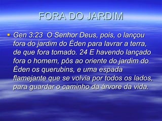 FORA DO JARDIM
 Gen 3:23 O Senhor Deus, pois, o lançou
  fora do jardim do Éden para lavrar a terra,
  de que fora tomado. 24 E havendo lançado
  fora o homem, pôs ao oriente do jardim do
  Éden os querubins, e uma espada
  flamejante que se volvia por todos os lados,
  para guardar o caminho da árvore da vida.
 