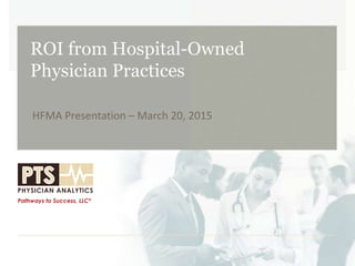 ROI from Hospital-Owned
Physician Practices
HFMA Presentation – March 20, 2015
 