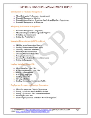 HYPERION FINANCIAL MANAGEMENT TOPICS
LEARN HYPERION || http://learnhyperion.wordpress.com ||BISP|| ©AMIT SHARMA Page 1
Mail to aloo_a2@yahoo.com ; bisp.consulting@gmail.com
Introduction to Financial Management
About Enterprise Performance Management
Financial Management Solution
Financial Consolidation, Reporting, Analysis and Product Components
Financial Management Architecture
Navigating in Financial Management
Financial Management Components
About Workspace and Workspace Navigation
Metadata and Dimensions
Setting the Point of View
Managing Dimensions with BPM Architect
BPM Architect Dimension Library
Adding Dimensions to Master View
Creating Dimension Members
Property Value Inheritance
Creating Alternate Hierarchies
Managing Members
Creating Associations Between Dimensions
Setting Up Languages
Loading Metadata from a File
About Metadata Load Files
Formatting Metadata Load Files
Setting Up Dimensions
Managing Languages
Loading Metadata
Viewing Job Status
Loading Metadata with Interface Tables
Configuring Accounts and Custom Dimensions
About Accounts and Custom Dimensions
Setting Up Account Types and Hierarchies
Setting Up Accounts and Custom Dimensions
Auditing Account Data
Intercompany Account and Other Account Properties
 
