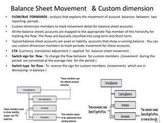 Balance Sheet Movement & Custom dimension
•   FLOW/Roll FORWARDS : analysis that explains the movement of account balances between two
    reporting periods .
•   Custom dimension members to track movement detail for balance sheet accounts .
•   All the balance sheets accounts are mapped to the appropriate Top member of this hierarchy for
    tracking the flow. The flows are basically classified into Long term and Short term.
•   Typical balance sheet accounts are asset or liability accounts that show a running balance . You can
    use custom dimension members to track periodic movement for these accounts.
•   CTA (currency translation adjustment ) –applied for balance sheet movement .
•   Switch sign for flow : To change the flow behavior for custom members .(movement during the
    period are converted at the average rate for the period )
•   Switch type for flow : To reverse the sign for custom members .(movements which are in
    decreasing in balance )
 