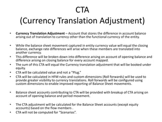 CTA
      (Currency Translation Adjustment)
•   Currency Translation Adjustment – Account that stores the difference in account balance
    arising out of translation to currency other than the functional currency of the entity.

•   While the balance sheet movement captured in entity currency value will equal the closing
    balance, exchange rate differences will arise when these members are translated into
    another currency.
•   This difference will be broken down into difference arising on account of opening balance and
    difference arising on closing balance for every account mapped.
•   The sum of this CTA will equal the Currency translation adjustment that will be booked under
    equity.
•   CTA will be calculated value and not a “Plug.”
•   CTA will be calculated in HFM rules and custom dimensions (Roll forwards) will be used to
    provide greater visibility to currency translations. Roll forwards will be configured using
    custom dimensions to enable improved reporting of Balance Sheet movements.

•   Balance sheet accounts contributing to CTA will be provided with breakup of CTA arising on
    account of opening balance and period movement.

•   The CTA adjustment will be calculated for the Balance Sheet accounts (except equity
    accounts) based on the flow members .
•   CTA will not be computed for “Scenarios”.
 