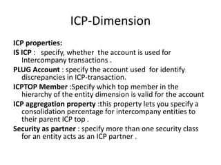 ICP-Dimension
ICP properties:
IS ICP : specify, whether the account is used for
   Intercompany transactions .
PLUG Account : specify the account used for identify
   discrepancies in ICP-transaction.
ICPTOP Member :Specify which top member in the
   hierarchy of the entity dimension is valid for the account
ICP aggregation property :this property lets you specify a
   consolidation percentage for intercompany entities to
   their parent ICP top .
Security as partner : specify more than one security class
   for an entity acts as an ICP partner .
 
