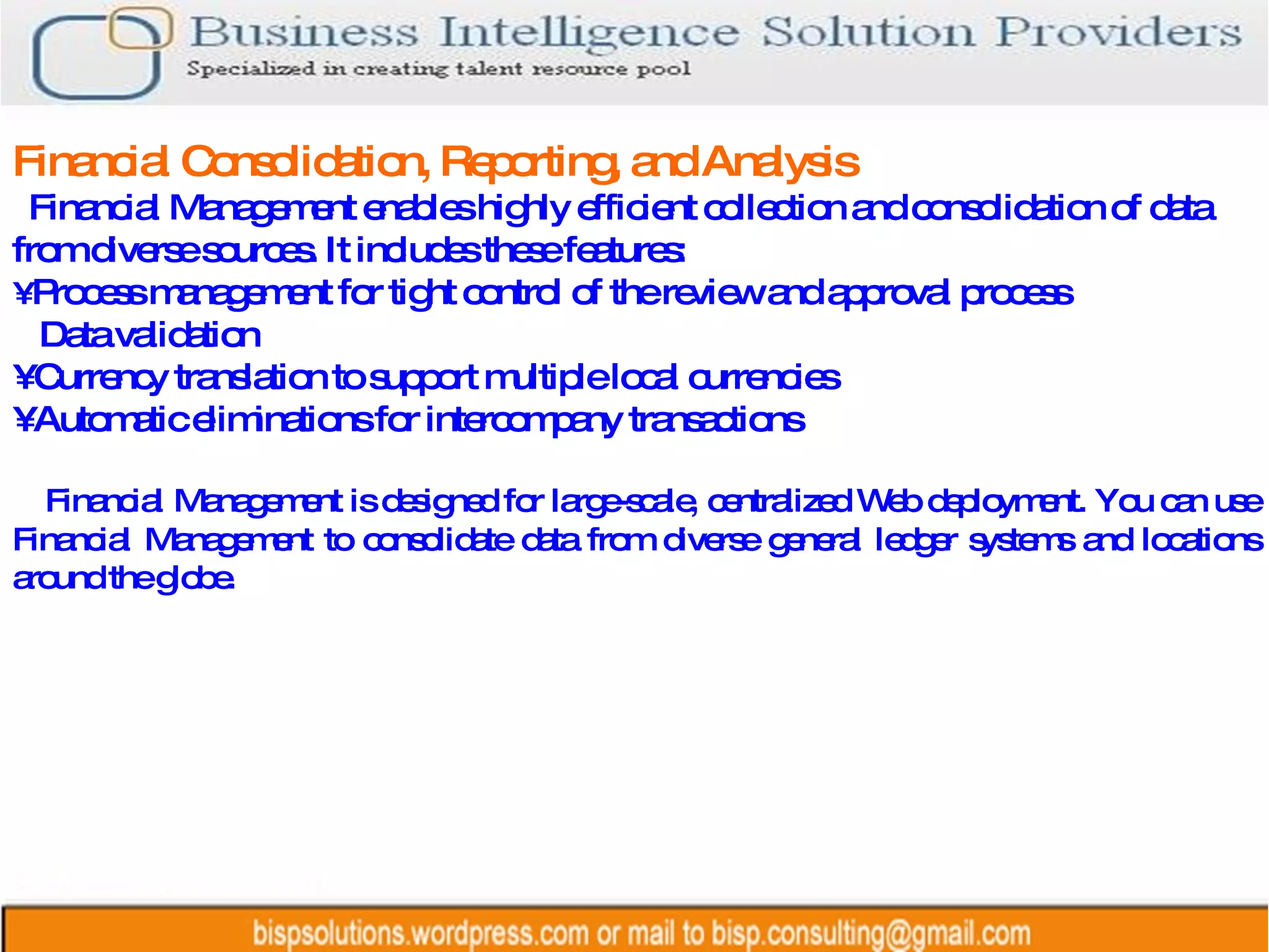 Financial Consolidation, Reporting, and Analysis Financial Management enables highly efficient collection and consolidation of data from diverse sources. It includes these features: •  Process management for tight control of the review and approval process Data validation •  Currency translation to support multiple local currencies •  Automatic eliminations for intercompany transactions Financial Management is designed for large-scale, centralized Web deployment. You can use Financial Management to consolidate data from diverse general ledger systems and locations around the globe. 