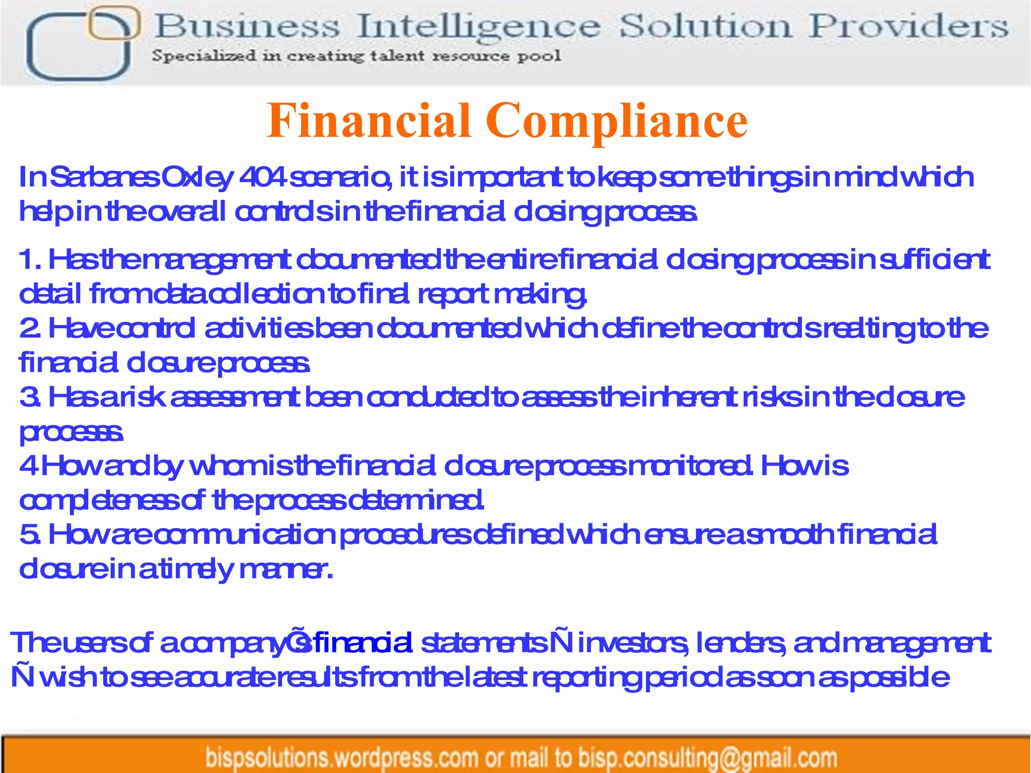 Financial Compliance In Sarbanes Oxley 404 scenario, it is important to keep some things in mind which help in the overall controls in the financial closing process. 1. Has the management documented the entire financial closing process in sufficient detail from data collection to final report making.  2. Have control activities been documented which define the controls realting to the financial closure process.  3. Has a risk assessment been conducted to assess the inherent risks in the closure processs. 4 How and by whom is the financial closure process monitored. How is completeness of the process determined. 5. How are communication procedures defined which ensure a smooth financial closure in a timely manner. The users of a company’s  financial  statements —investors, lenders, and management—wish to see accurate results from the latest reporting period as soon as possible  