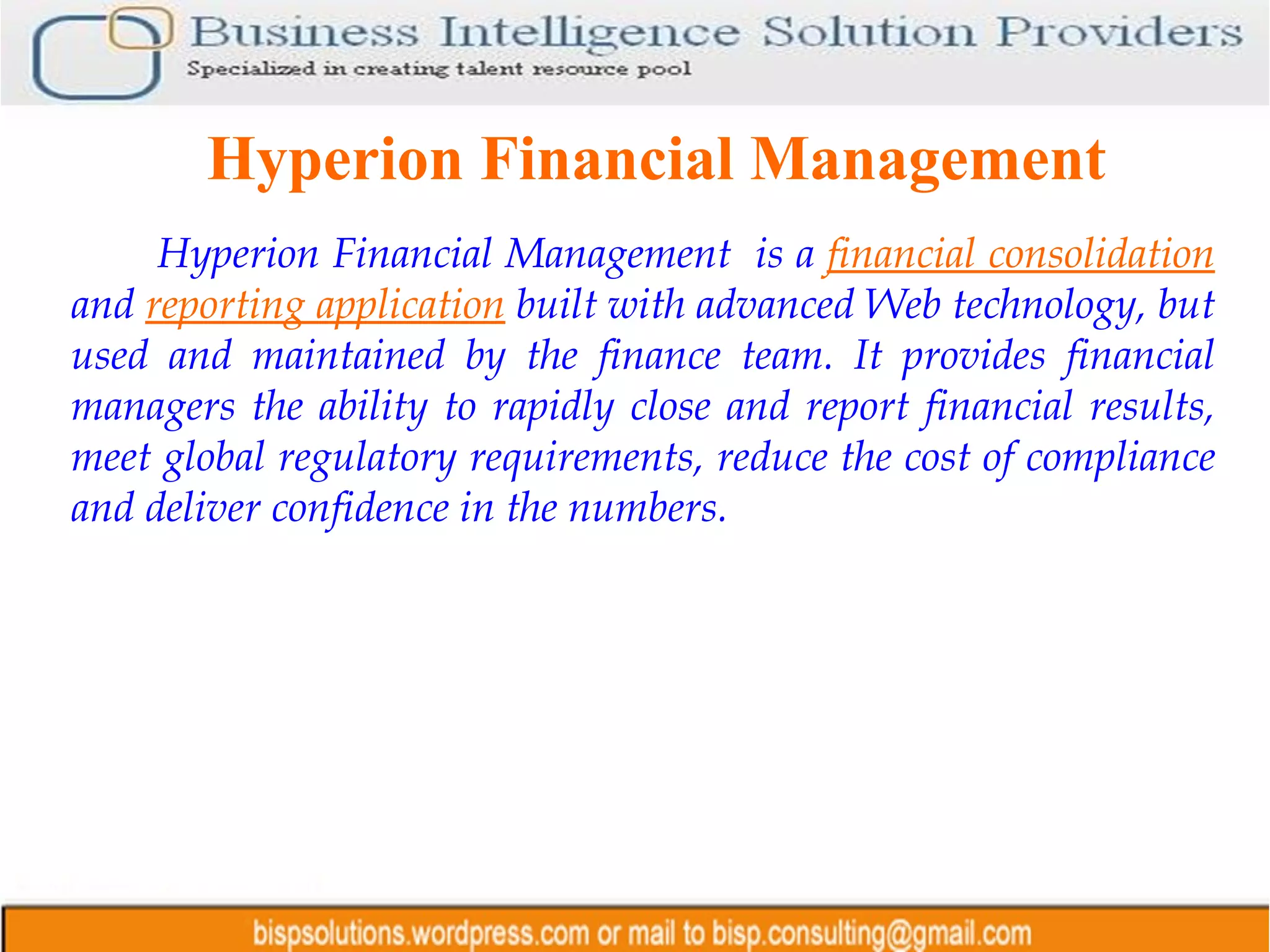 Hyperion Financial Management Hyperion Financial Management  is a  financial consolidation   and  reporting application   built with advanced Web technology, but used and maintained by the finance team. It provides financial managers the ability to rapidly close and report financial results, meet global regulatory requirements, reduce the cost of compliance and deliver confidence in the numbers.   