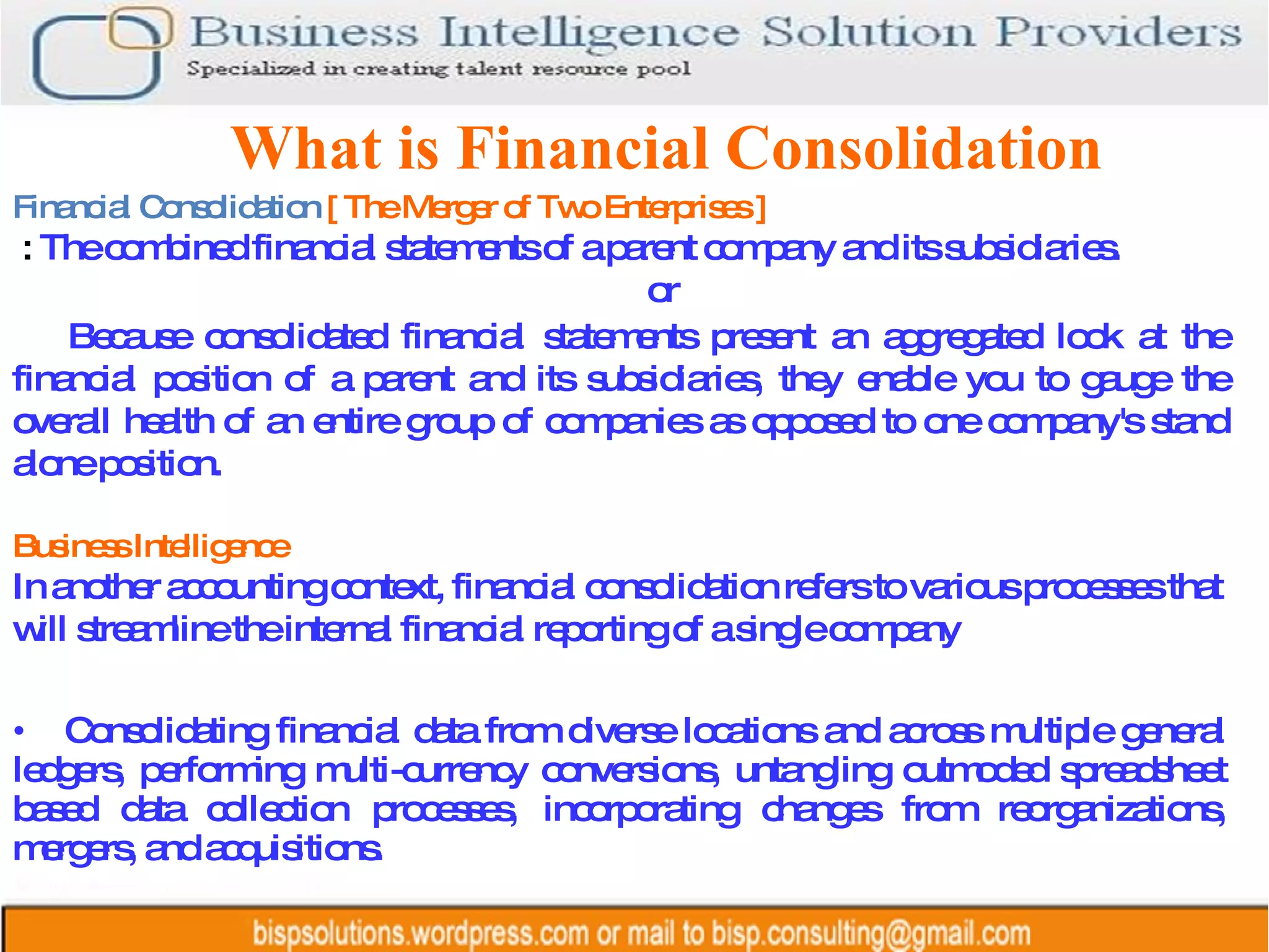 What is Financial Consolidation Consolidating financial data from diverse locations and across multiple general ledgers, performing multi-currency conversions, untangling outmoded spreadsheet based data collection processes, incorporating changes from reorganizations, mergers, and acquisitions.  Financial Consolidation  [ The Merger of Two Enterprises ] :  The combined financial statements of a parent company and its subsidiaries. or Because consolidated financial statements present an aggregated look at the financial position of a parent and its subsidiaries, they enable you to gauge the overall health of an entire group of companies as opposed to one company's stand alone position. Business Intelligence In another accounting context, financial consolidation refers to various processes that will streamline the internal financial reporting of a single company 