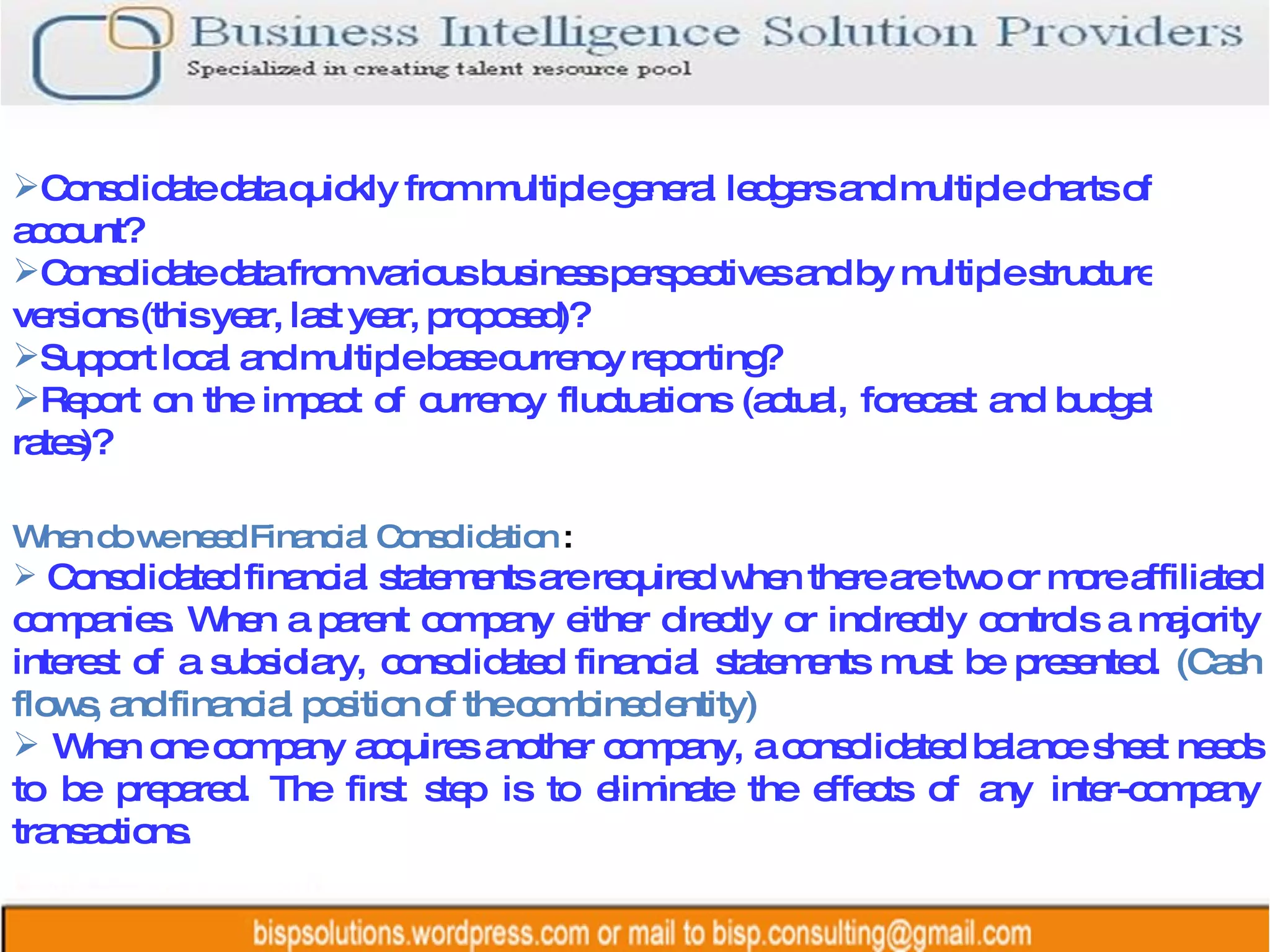 When do we need Financial Consolidation  :  Consolidated financial statements are required when there are two or more affiliated companies. When a parent company either directly or indirectly controls a majority interest of a subsidiary, consolidated financial statements must be presented.  (Cash flows, and financial position of the combined entity)  When one company acquires another company, a consolidated balance sheet needs to be prepared. The first step is to eliminate the effects of any inter-company transactions.  Consolidate data quickly from multiple general ledgers and multiple charts of account?  Consolidate data from various business perspectives and by multiple structure versions (this year, last year, proposed)?  Support local and multiple base currency reporting?  Report on the impact of currency fluctuations (actual, forecast and budget rates)?  