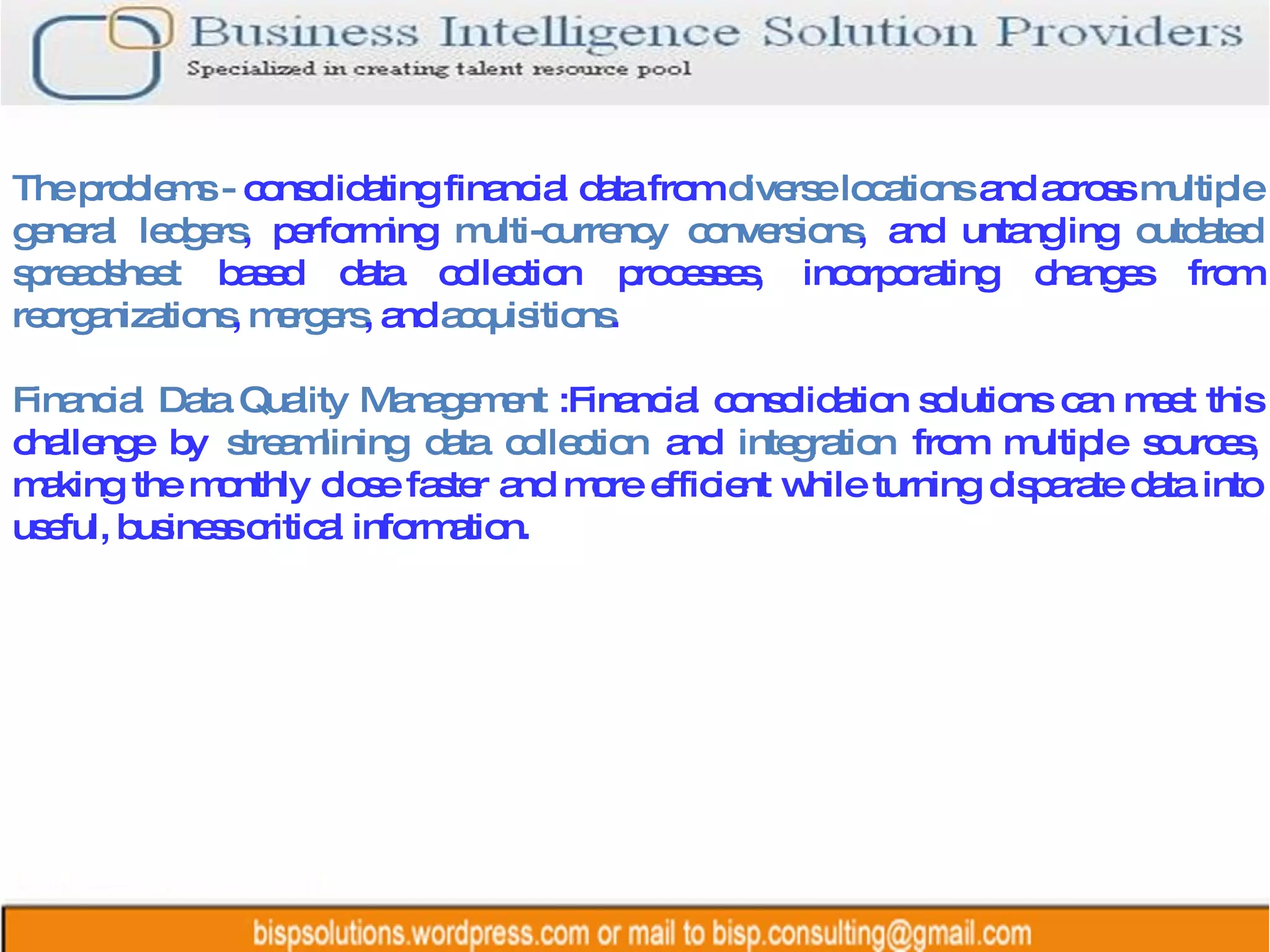 The problems -  consolidating financial data from  diverse locations  and across  multiple general ledgers , performing  multi-currency conversions , and untangling  outdated spreadsheet  based data collection processes, incorporating changes from  reorganizations ,  mergers , and  acquisitions .  Financial Data Quality Management  :Financial consolidation solutions can meet this challenge by  streamlining data collection  and  integration  from multiple sources, making the monthly close faster and more efficient while turning disparate data into useful, business critical information. 