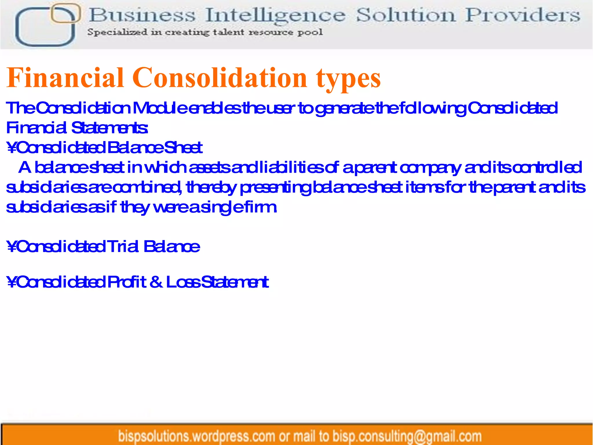 Financial Consolidation types The Consolidation Module enables the user to generate the following Consolidated Financial Statements: •  Consolidated Balance Sheet A balance sheet in which assets and liabilities of a parent company and its controlled subsidiaries are combined, thereby presenting balance sheet items for the parent and its subsidiaries as if they were a single firm. •  Consolidated Trial Balance •  Consolidated Profit & Loss Statement 