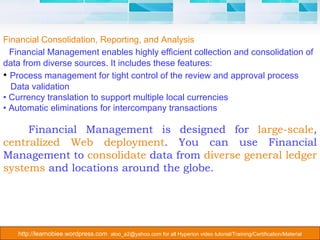 Financial Consolidation, Reporting, and Analysis Financial Management enables highly efficient collection and consolidation of data from diverse sources. It includes these features: •  Process management for tight control of the review and approval process Data validation •  Currency translation to support multiple local currencies •  Automatic eliminations for intercompany transactions Financial Management is designed for  large-scale ,  centralized Web deployment . You can use Financial Management to  consolidate  data from  diverse general ledger systems  and locations around the globe. 
