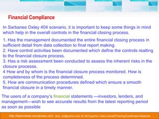 Financial Compliance In Sarbanes Oxley 404 scenario, it is important to keep some things in mind which help in the overall controls in the financial closing process. 1. Has the management documented the entire financial closing process in sufficient detail from data collection to final report making.  2. Have control activities been documented which define the controls realting to the financial closure process.  3. Has a risk assessment been conducted to assess the inherent risks in the closure processs. 4 How and by whom is the financial closure process monitored. How is completeness of the process determined. 5. How are communication procedures defined which ensure a smooth financial closure in a timely manner. The users of a company’s  financial  statements —investors, lenders, and management—wish to see accurate results from the latest reporting period as soon as possible  