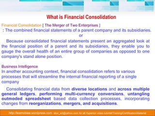 What is Financial Consolidation Consolidating financial data from  diverse locations  and  across multiple general ledgers ,  performing multi-currency conversions ,  untangling outmoded spreadsheet  based data collection processes, incorporating changes from  reorganizations ,  mergers, and acquisitions .  Financial Consolidation  [ The Merger of Two Enterprises  ] :  The combined financial statements of a parent company and its subsidiaries. or Because consolidated financial statements present an aggregated look at the financial position of a parent and its subsidiaries, they enable you to gauge the overall health of an entire group of companies as opposed to one company's stand alone position. Business Intelligence In another accounting context, financial consolidation refers to various processes that will streamline the internal financial reporting of a single company 