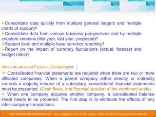 When do we need Financial Consolidation  :  Consolidated financial statements are required when there are two or more affiliated companies. When a parent company either directly or indirectly controls a majority interest of a subsidiary, consolidated financial statements must be presented.  (Cash flows, and financial position of the combined entity)  When one company acquires another company, a consolidated balance sheet needs to be prepared. The first step is to eliminate the effects of any inter-company transactions.  Consolidate data quickly from multiple general ledgers and multiple charts of account?  Consolidate data from various business perspectives and by multiple structure versions (this year, last year, proposed)?  Support local and multiple base currency reporting?  Report on the impact of currency fluctuations (actual, forecast and budget rates)?  