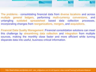 The problems -  consolidating financial data from  diverse locations  and across  multiple general ledgers , performing  multi-currency conversions , and untangling  outdated spreadsheet  based data collection processes, incorporating changes from  reorganizations ,  mergers , and  acquisitions .  Financial Data Quality Management  :Financial consolidation solutions can meet this challenge by  streamlining data collection  and  integration  from multiple sources, making the monthly close faster and more efficient while turning disparate data into useful, business critical information. 