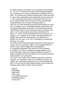the bottom opening in the holder so as to be exposed to rising heated
air. The coil 1 is mounted on formers 6 made of insulating material
and constructed so as to space neighbouring convolutions of the coil
apart. The formers 6 are mounted on spacing bolts 7 which also serve
to clamp heavy metal blocks 8 and 9 against the formers and the coil
1. The cold junctions at the ends 41 are located so that they are in
heat conductive relation with the blocks 8, but they are electrically
insulated therefrom by a thin layer of lacquered paper 10.
When the air or gas temperature around the thermocouple coil 1 rises
with any rapidity, an e.m.f. is developed between the two ends of the
coil, because the junctions at the ends 41 in thermal contact with the
metal blocks 8 remain at a lower temperature than the junctions at the
ends 4 of the plated portions since it takes a little time for the
blocks 8 to warm up to the temperature of the surrounding air. The
resultant e.m.f. between the two ends of the plated portions are
additive since all are in the same direction. The resultant e.m.f.
between the two ends of the coil 1 is employed by connecting the
terminals 11 to a relay.
The whole thermally responsive portion of the device is held away from
contact with the surrounding holder 5 and is supported therein by
means of clips 12 which engage with the spacing bolts 7.
In the particular application of the invention to the fire protection
of amplifiers, the relay is employed to energise operator circuits
which respectively switch out the faulty amplifier and switch in a
stand-by amplifier and also which release CO. to the space around the
faulty amplifier so as to prevent fire.
The device may equally well be applied for general fire protection
purposes, as in the hold of a ship or in a warehouse or factory. Any
sudden rise in temperature will cause an e.m.f. to arise between the
ends of the coil I and the relay energised thereby may be employed to
actuate an alarm and/or to initiate counter-measures.
* Sitemap
* Accessibility
* Legal notice
* Terms of use
* Last updated: 08.04.2015
* Worldwide Database
* 5.8.23.4; 93p
 