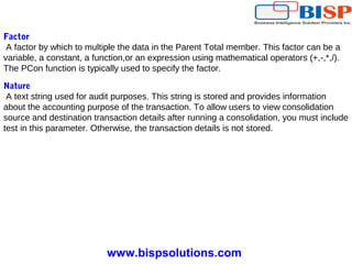www.bispsolutions.com
Factor
A factor by which to multiple the data in the Parent Total member. This factor can be a
variable, a constant, a function,or an expression using mathematical operators (+,-,*,/).
The PCon function is typically used to specify the factor.
Nature
A text string used for audit purposes. This string is stored and provides information
about the accounting purpose of the transaction. To allow users to view consolidation
source and destination transaction details after running a consolidation, you must include
test in this parameter. Otherwise, the transaction details is not stored.
 