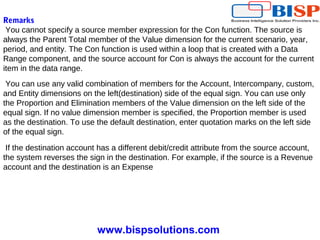 www.bispsolutions.com
Remarks
You cannot specify a source member expression for the Con function. The source is
always the Parent Total member of the Value dimension for the current scenario, year,
period, and entity. The Con function is used within a loop that is created with a Data
Range component, and the source account for Con is always the account for the current
item in the data range.
You can use any valid combination of members for the Account, Intercompany, custom,
and Entity dimensions on the left(destination) side of the equal sign. You can use only
the Proportion and Elimination members of the Value dimension on the left side of the
equal sign. If no value dimension member is specified, the Proportion member is used
as the destination. To use the default destination, enter quotation marks on the left side
of the equal sign.
If the destination account has a different debit/credit attribute from the source account,
the system reverses the sign in the destination. For example, if the source is a Revenue
account and the destination is an Expense
 