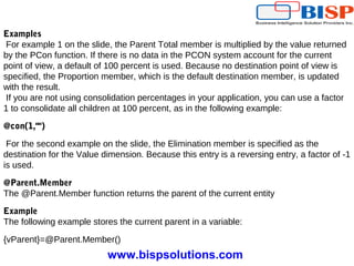 www.bispsolutions.com
Examples
For example 1 on the slide, the Parent Total member is multiplied by the value returned
by the PCon function. If there is no data in the PCON system account for the current
point of view, a default of 100 percent is used. Because no destination point of view is
specified, the Proportion member, which is the default destination member, is updated
with the result.
If you are not using consolidation percentages in your application, you can use a factor
1 to consolidate all children at 100 percent, as in the following example:
@con(1,"")
For the second example on the slide, the Elimination member is specified as the
destination for the Value dimension. Because this entry is a reversing entry, a factor of -1
is used.
@Parent.Member
The @Parent.Member function returns the parent of the current entity
Example
The following example stores the current parent in a variable:
{vParent}=@Parent.Member()
 