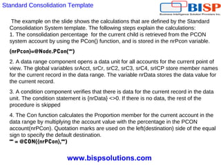 www.bispsolutions.com
The example on the slide shows the calculations that are defined by the Standard
Consolidation System template. The following steps explain the calculations:
1. The consolidation percentage for the current child is retrieved from the PCON
system account by using the PCon() function, and is stored in the nrPcon variable.
{nrPcon}=@Node.PCon("")
2. A data range component opens a data unit for all accounts for the current point of
view. The global variables srAcct, srCr, srC2, srC3, srC4, srICP store member names
for the current record in the data range. The variable nrData stores the data value for
the current record.
3. A condition component verifies that there is data for the current record in the data
unit. The condition statement is {nrData} <>0. If there is no data, the rest of the
procedure is skipped
4. The Con function calculates the Proportion member for the current account in the
data range by multiplying the account value with the percentage in the PCON
account(nrPCon). Quotation marks are used on the left(destination) side of the equal
sign to specify the default destination.
"" = @CON({nrPCon},"")
Standard Consolidation Template
 