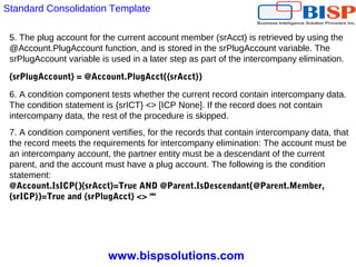 www.bispsolutions.com
5. The plug account for the current account member (srAcct) is retrieved by using the
@Account.PlugAccount function, and is stored in the srPlugAccount variable. The
srPlugAccount variable is used in a later step as part of the intercompany elimination.
{srPlugAccount} = @Account.PlugAcct({srAcct})
6. A condition component tests whether the current record contain intercompany data.
The condition statement is {srICT} <> [ICP None]. If the record does not contain
intercompany data, the rest of the procedure is skipped.
7. A condition component vertifies, for the records that contain intercompany data, that
the record meets the requirements for intercompany elimination: The account must be
an intercompany account, the partner entity must be a descendant of the current
parent, and the account must have a plug account. The following is the condition
statement:
@Account.IsICP(){srAcct}=True AND @Parent.IsDescendant(@Parent.Member,
{srICP})=True and {srPlugAcct} <> ""
Standard Consolidation Template
 