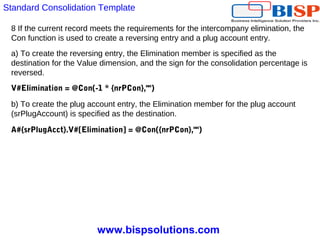 www.bispsolutions.com
8 If the current record meets the requirements for the intercompany elimination, the
Con function is used to create a reversing entry and a plug account entry.
a) To create the reversing entry, the Elimination member is specified as the
destination for the Value dimension, and the sign for the consolidation percentage is
reversed.
V#Elimination = @Con(-1 * {nrPCon},"")
b) To create the plug account entry, the Elimination member for the plug account
(srPlugAccount) is specified as the destination.
A#{srPlugAcct}.V#[Elimination] = @Con({nrPCon},"")
Standard Consolidation Template
 