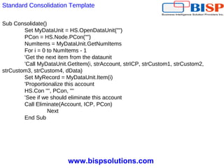 www.bispsolutions.com
Standard Consolidation Template
Sub Consolidate()
Set MyDataUnit = HS.OpenDataUnit("")
PCon = HS.Node.PCon("")
NumItems = MyDataUnit.GetNumItems
For i = 0 to NumItems - 1
'Get the next item from the dataunit
'Call MyDataUnit.GetItem(i, strAccount, strICP, strCustom1, strCustom2,
strCustom3, strCustom4, dData)
Set MyRecord = MyDataUnit.Item(i)
'Proportionalize this account
HS.Con "", PCon, ""
'See if we should eliminate this account
Call Eliminate(Account, ICP, PCon)
Next
End Sub
 