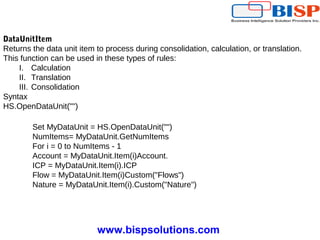 www.bispsolutions.com
DataUnitItem
Returns the data unit item to process during consolidation, calculation, or translation.
This function can be used in these types of rules:
I. Calculation
II. Translation
III. Consolidation
Syntax
HS.OpenDataUnit("")
Set MyDataUnit = HS.OpenDataUnit("")
NumItems= MyDataUnit.GetNumItems
For i = 0 to NumItems - 1
Account = MyDataUnit.Item(i)Account.
ICP = MyDataUnit.Item(i).ICP
Flow = MyDataUnit.Item(i)Custom("Flows")
Nature = MyDataUnit.Item(i).Custom("Nature")
 