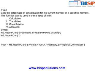 www.bispsolutions.com
PCon
Gets the percentage of consolidation for the current member or a specified member.
This function can be used in these types of rules:
I. Calculation
II. Translation
III. Consolidation
IV. Allocation
Syntax
HS.Node.PCon("S#Scenario.Y#Year.P#Period.E#Entity")
HS.Node.PCon("")
Pcon = HS.Node.PCon("S#Actual.Y#2014.P#January.E#Regional.Connecticut")
 