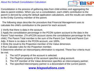 www.bispsolutions.com
Consolidation is the process of gathering data from child entities and aggregating the
data to parent entities. When you run a consolidation, each child's contribution to the
parent is derived by using the default application calculations, and the results are written
to the Entity Currency member of the parent.
The following steps describe the procedure that Financial Management uses to
calculate the child's contribution to the parent for each account:
1 Verify that there is data in the account.
2 Apply the consolidation percentage in the PCON system account to the data in the
Parent Total member. (Th ePCON account stores the consolidation percentage for the
child.) The Parent Total member is the sum of the Parent Curr Total and Parent Curr
Adjs. If there is no data in the PCON account, use 100%.
3 Write the result to the Proportion member of the Value dimension.
4 Run Calculate rules for the Proportion member.
5 Determine whether an intercompany elimination is required. These four criteria must
be met.
1. The IsICP property of the account is selected.
2. The PlugAcct property of the account specifies a plug account.
3. The ICP member of the Value dimension specifies an intercompany partner.
4. The specified Intercompany partner is a descendant of the current parent.
About the Default Consolidation Calculation
 