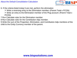 www.bispsolutions.com
6. If the criteria listed instep 5 are met, perform the elimination
 Write a reversing entry to the Elimination member:-(Parent Total x PCON)
 Write an entry to the Elimination member of the Plug account: (Parent Total x
PCON)
7 Run Calculate rules for the Elimination member.
8 Run Calculate rules for the Contribution Adjs member.
9 Write the sum of the Proportion, Elimination, and Contribution Adjs membres of the
child to the Entity Currency member of the parent.
About the Default Consolidation Calculation
 