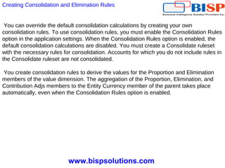 www.bispsolutions.com
You can override the default consolidation calculations by creating your own
consolidation rules. To use consolidation rules, you must enable the Consolidation Rules
option in the application settings. When the Consolidation Rules option is enabled, the
default consolidation calculations are disabled. You must create a Consolidate ruleset
with the necessary rules for consolidation. Accounts for which you do not include rules in
the Consolidate ruleset are not consolidated.
You create consolidation rules to derive the values for the Proportion and Elimination
members of the value dimension. The aggregation of the Proportion, Elimination, and
Contribution Adjs members to the Entity Currency member of the parent takes place
automatically, even when the Consolidation Rules option is enabled.
Creating Consolidation and Elimination Rules
 
