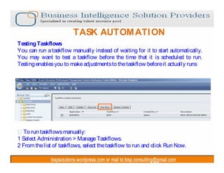 TASK AUTOM ATI ON
Testing Taskflows
You can run a taskflow manually instead of waiting for it to start automatically.
You may want to test a taskflow before the time that it is scheduled to run.
Testing enables you to make adjustments to the taskflow before it actually runs




  To run taskflows manually:
1 Select Administration > Manage Taskflows.
2 From the list of taskflows, select the taskflow to run and click Run Now.
 