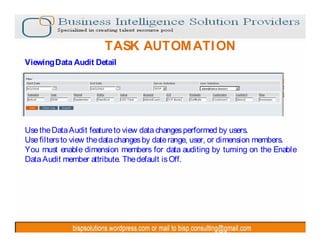 TASK AUTOM ATI ON
Viewing Data Audit Detail




Use the Data Audit feature to view data changes performed by users.
Use filters to view the data changes by date range, user, or dimension members.
You must enable dimension members for data auditing by turning on the Enable
Data Audit member attribute. The default is Off.
 