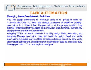 TASK AUTOM ATI ON
Managing Access Permissions to Taskflows
You can assign permissions to individual users or to groups of users for
individual taskflows. You must have Manage permission for a taskflow to assign
permissions to it. Users inherit the permissions of the groups to which they
belong. Permissions that you assign to an individual user, however, override any
group permissions that the user inherits.
Assigning Write permission does not implicitly assign Read permission, and
assigning Manage permission does not implicitly assign Read and Write
permissions. Likewise, denying Read permission does not implicitly deny Write
and Manage permissions, and denying Write permission does not implicitly deny
Manage permission. You must explicitly assign all.
 