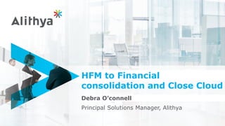 HFM to Financial
consolidation and Close Cloud
Debra O’connell
Principal Solutions Manager, Alithya
 