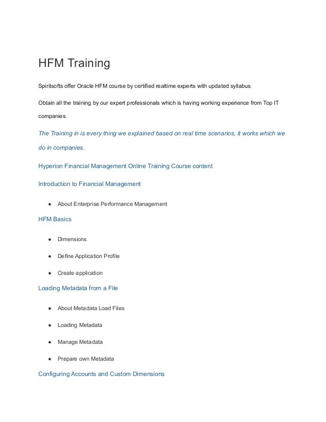 HFM Training
Spiritsofts offer Oracle HFM course by certified realtime experts with updated syllabus.
Obtain all the training by our expert professionals which is having working experience from Top IT
companies.
The Training in is every thing we explained based on real time scenarios, it works which we
do in companies.
Hyperion Financial Management Online Training Course content
Introduction to Financial Management
● About Enterprise Performance Management
HFM Basics
● Dimensions
● Define Application Profile
● Create application
Loading Metadata from a File
● About Metadata Load Files
● Loading Metadata
● Manage Metadata
● Prepare own Metadata
Configuring Accounts and Custom Dimensions
 
