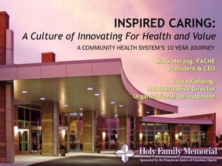 INSPIRED CARING:
A Culture of Innovating For Health and Value
            A COMMUNITY HEALTH SYSTEM’S 10 YEAR JOURNEY

                                    Mark Herzog, FACHE
                                       President & CEO

                                          Laura Fielding,
                                 Administrative Director
                             Organizational Development
 