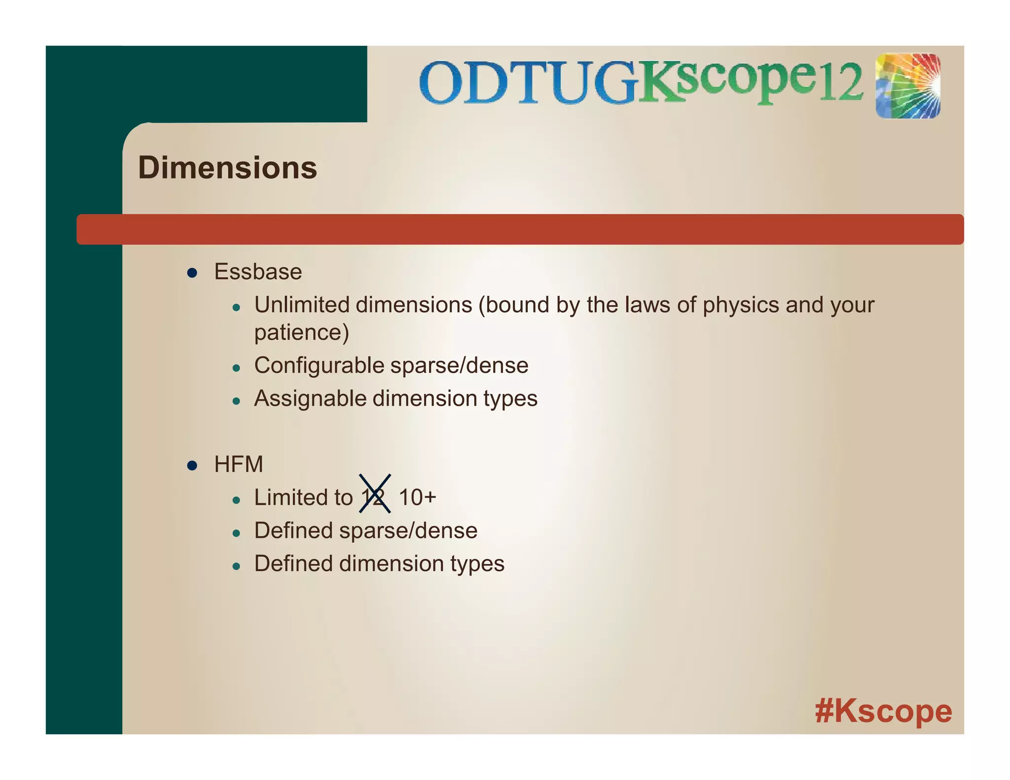 #Kscope
Dimensions
● Essbase
● Unlimited dimensions (bound by the laws of physics and your
patience)
● Configurable sparse/dense
● Assignable dimension types
● HFM
● Limited to 12 10+
● Defined sparse/dense
● Defined dimension types
 