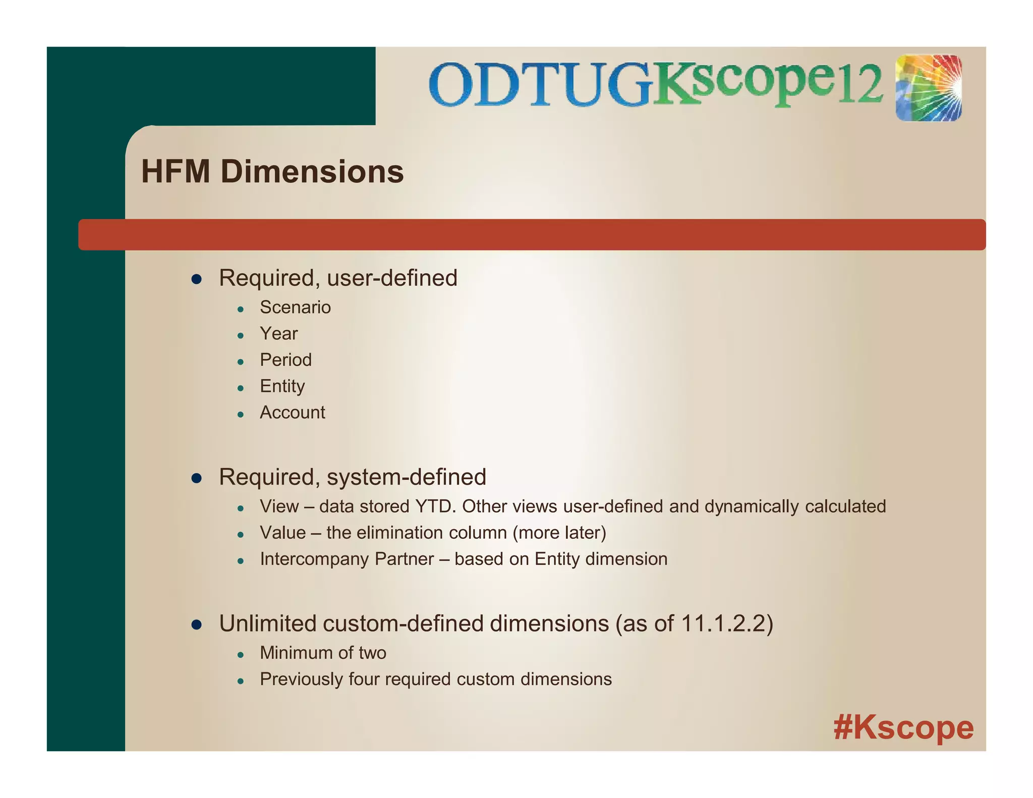 #Kscope
HFM Dimensions
● Required, user-defined
● Scenario
● Year
● Period
● Entity
● Account
● Required, system-defined
● View – data stored YTD. Other views user-defined and dynamically calculated
● Value – the elimination column (more later)
● Intercompany Partner – based on Entity dimension
● Unlimited custom-defined dimensions (as of 11.1.2.2)
● Minimum of two
● Previously four required custom dimensions
 